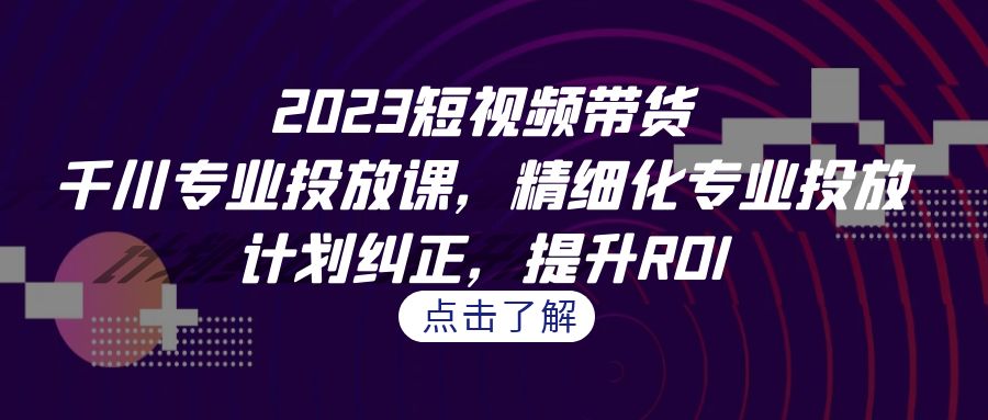 2023短视频带货-千川专业投放课，精细化专业投放，计划纠正，提升ROI-启航资源站