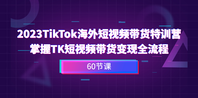 2023-TikTok海外短视频带货特训营，掌握TK短视频带货变现全流程（60节课）-启航资源站