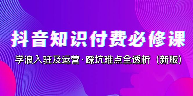 抖音·知识付费·必修课，学浪入驻及运营·踩坑难点全透析（2023新版）-启航资源站