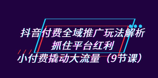 抖音付费全域推广玩法解析：抓住平台红利，小付费撬动大流量（9节课）-启航资源站