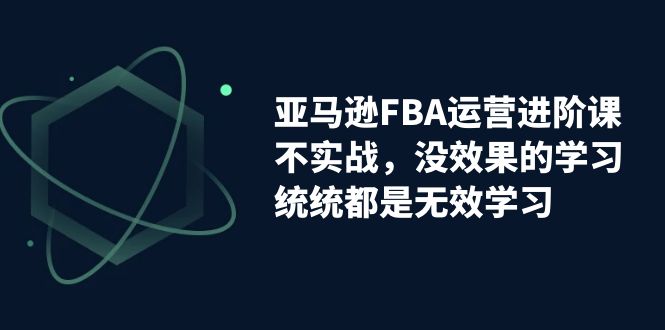 亚马逊-FBA运营进阶课，不实战，没效果的学习，统统都是无效学习-启航资源站