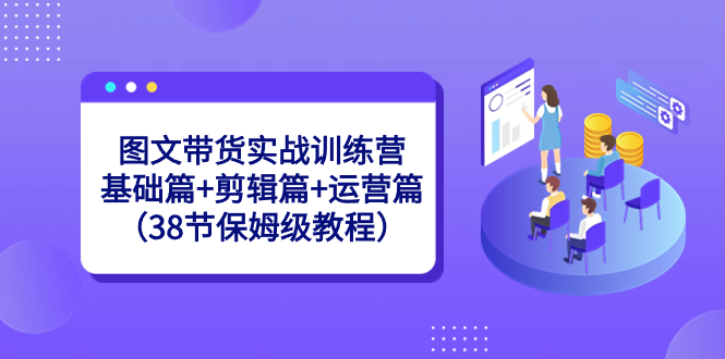 图文带货实战训练营：基础篇+剪辑篇+运营篇（38节保姆级教程）-启航资源站