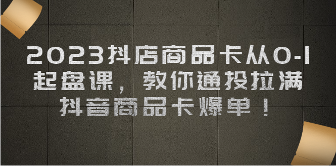 2023抖店商品卡从0-1 起盘课，教你通投拉满，抖音商品卡爆单-启航资源站