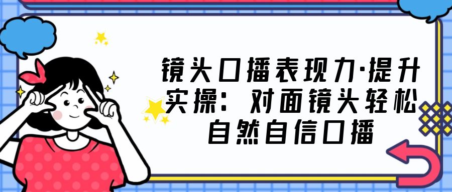 （5047期）镜头口播表现力·提升实操：对面镜头轻松自然自信口播（23节课）-启航资源站