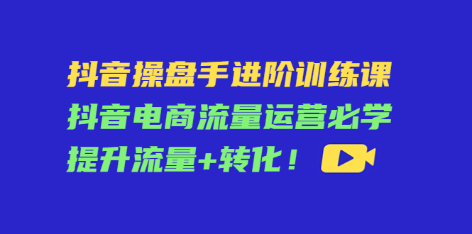 （4327期）抖音操盘手进阶训练课：抖音电商流量运营必学，提升流量+转化！-启航资源站