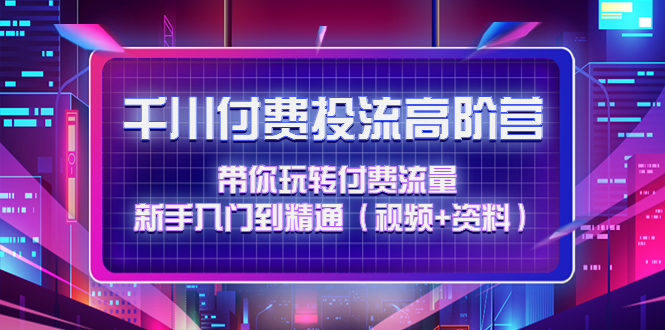 （4466期）千川付费投流高阶训练营：带你玩转付费流量，新手入门到精通（视频+资料）-启航资源站