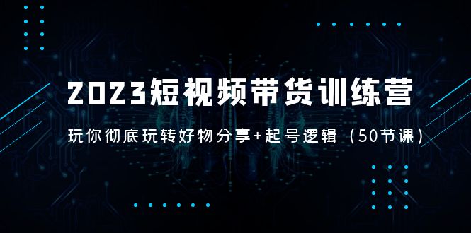 （5071期）2023短视频带货训练营：带你彻底玩转好物分享+起号逻辑（50节课）-启航资源站