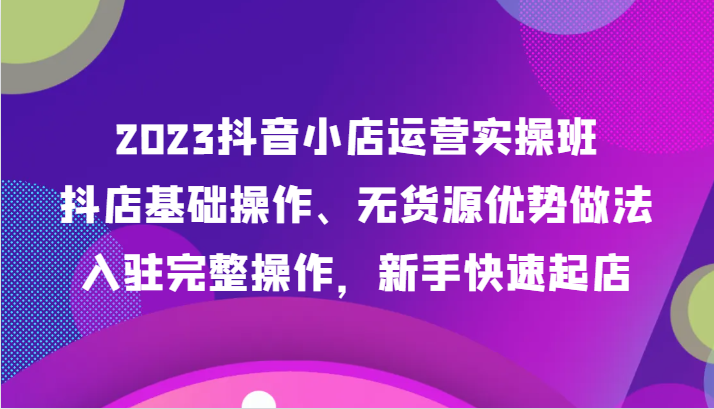 2023抖音小店运营实操班，抖店基础操作、无货源优势做法，入驻完整操作，新手快速起店-启航资源站