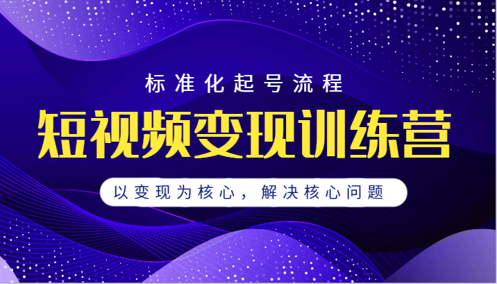 短视频变现训练营，标准化起号流程，以变现为核心，解决核心问题-启航资源站