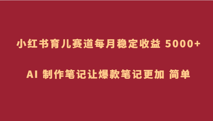 小红书育儿赛道，每月稳定收益 5000+，AI 制作笔记让爆款笔记更加 简单-启航资源站