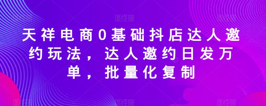 天祥电商0基础抖店达人邀约玩法，达人邀约日发万单，批量化复制-启航资源站