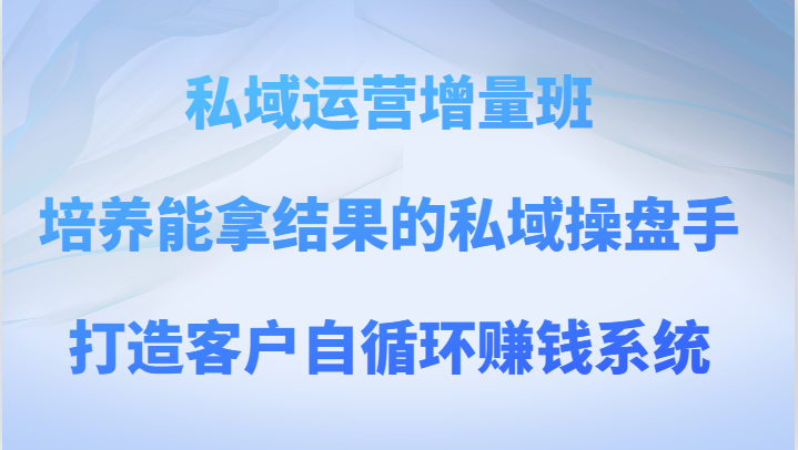 私域运营增量班 培养能拿结果的私域操盘手，打造客户自循环赚钱系统-启航资源站