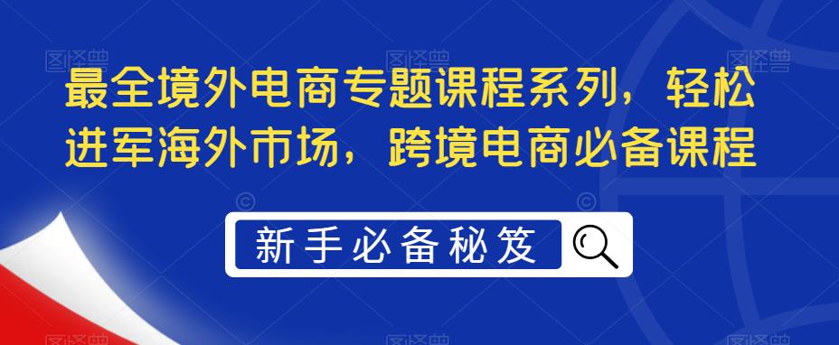 （5361期）最全境外电商专题课程系列，轻松进军海外市场，跨境电商必备课程-启航资源站