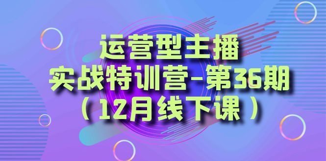 （8422期）运营型主播·实战特训营-第36期（12月线下课）  从底层逻辑到起号思路，…-启航资源站