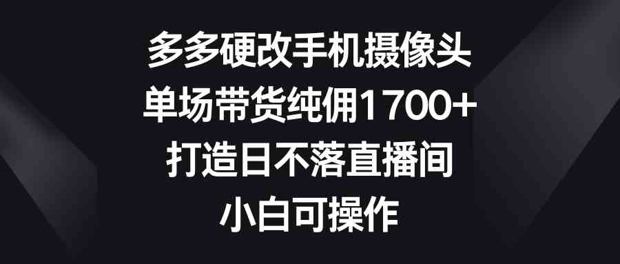 （9162期）多多硬改手机摄像头，单场带货纯佣1700+，打造日不落直播间，小白可操作-启航资源站