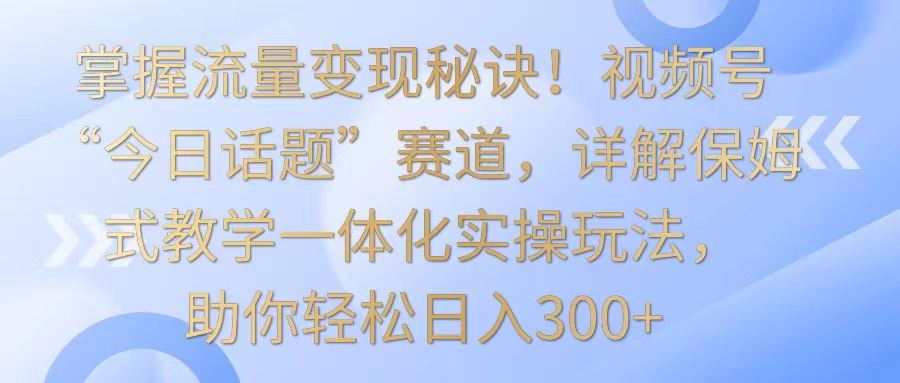 掌握流量变现秘诀！视频号“今日话题”赛道，详解保姆式教学一体化实操玩法，日入300+-启航资源站