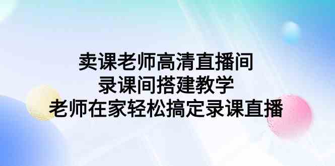 （9314期）卖课老师高清直播间 录课间搭建教学，老师在家轻松搞定录课直播-启航资源站