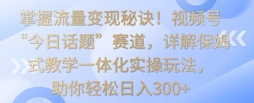 掌握流量变现秘诀！视频号“今日话题”赛道，详解保姆式教学一体化实操玩法，助你轻松日入300+-启航资源站