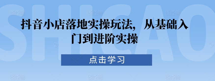 抖音小店落地实操玩法，从基础入门到进阶实操-启航资源站