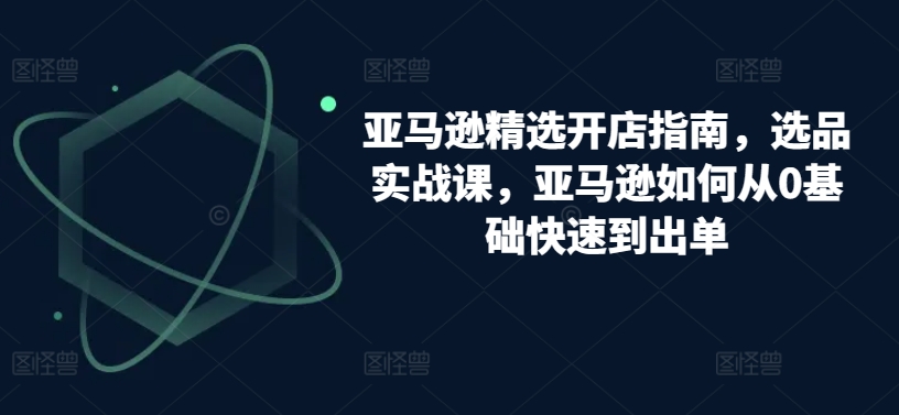 亚马逊精选开店指南，选品实战课，亚马逊如何从0基础快速到出单-启航资源站