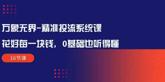 （10184期）万象无界-精准投流系统课：花好 每一块钱，0基础也听得懂（16节课）-启航资源站