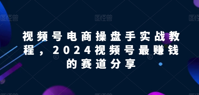 视频号电商实战教程，2024视频号最赚钱的赛道分享-启航资源站