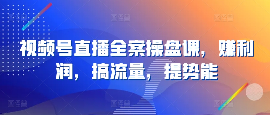 视频号直播全案操盘课，赚利润，搞流量，提势能-启航资源站