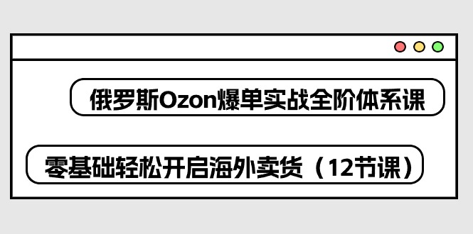 俄罗斯Ozon爆单实战全阶体系课，零基础轻松开启海外卖货（12节课）-启航资源站