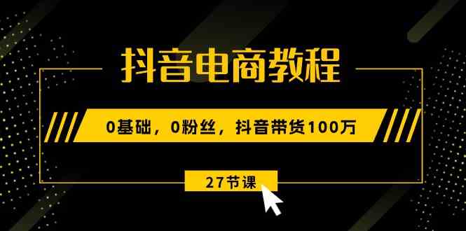 抖音电商教程：0基础，0粉丝，抖音带货100万（27节视频课）-启航资源站