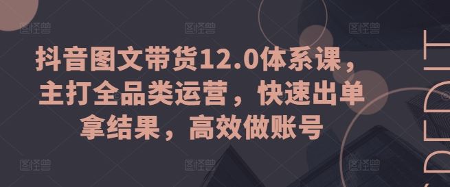 抖音图文带货12.0体系课，主打全品类运营，快速出单拿结果，高效做账号-启航资源站