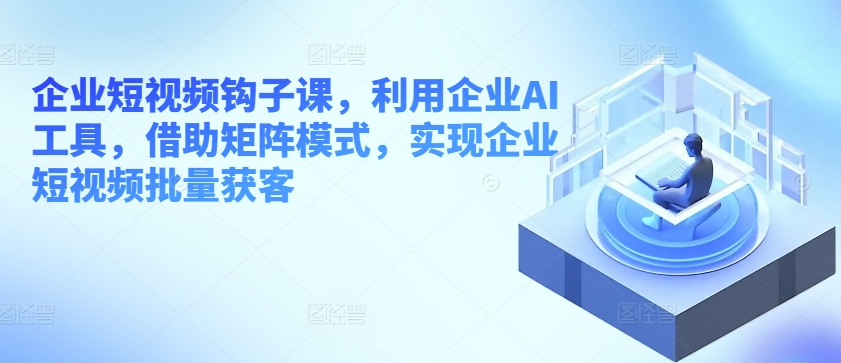 企业短视频钩子课，利用企业AI工具，借助矩阵模式，实现企业短视频批量获客-启航资源站