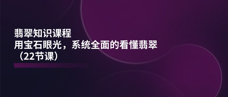 翡翠知识课程，用宝石眼光，系统全面的看懂翡翠（22节课）-启航资源站