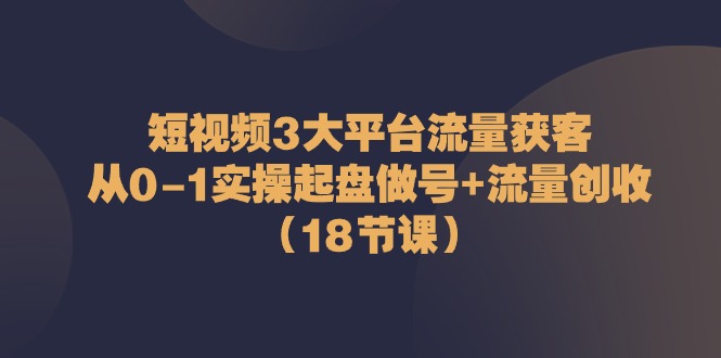 短视频3大平台流量获客：从0-1实操起盘做号+流量创收（18节课）-启航资源站