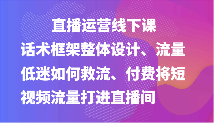 直播运营线下课-话术框架整体设计、流量低迷如何救流、付费将短视频流量打进直播间-启航资源站