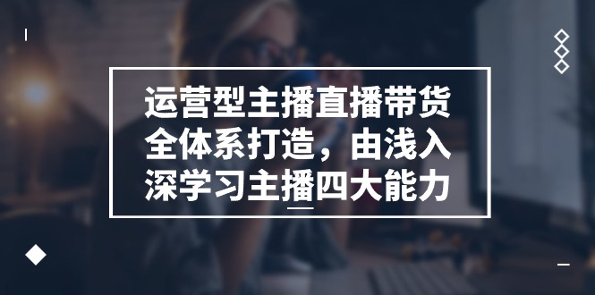 运营型主播直播带货全体系打造，由浅入深学习主播四大能力（9节）-启航资源站