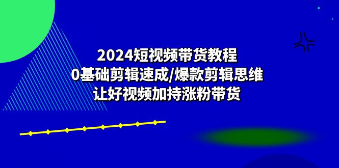 2024短视频带货教程：0基础剪辑速成/爆款剪辑思维/让好视频加持涨粉带货-启航资源站