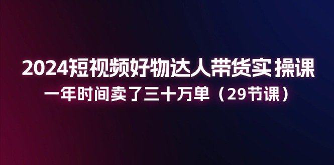 2024短视频好物达人带货实操课：一年时间卖了三十万单（29节课）-启航资源站