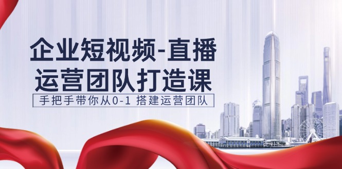 企业短视频直播运营团队打造课，手把手带你从0-1搭建运营团队（15节）-启航资源站