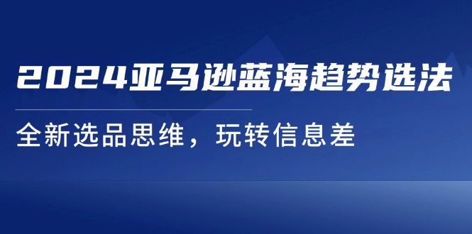 （11703期）2024亚马逊蓝海趋势选法，全新选品思维，玩转信息差-启航资源站