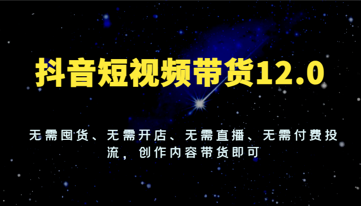 抖音短视频带货12.0，无需囤货、无需开店、无需直播、无需付费投流，创作内容带货即可-启航资源站