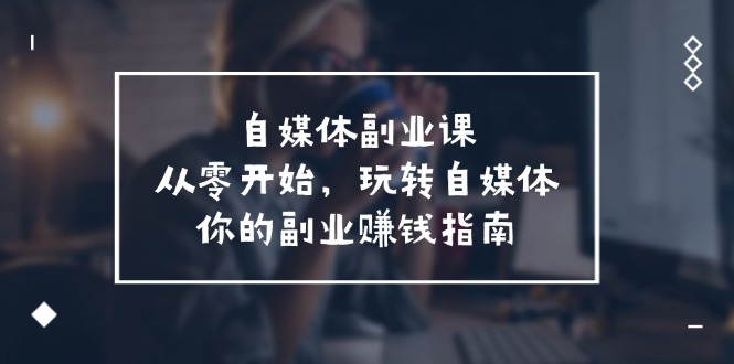 （11725期）自媒体-副业课，从0开始，玩转自媒体——你的副业赚钱指南（58节课）-启航资源站