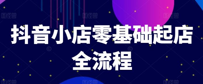 抖音小店零基础起店全流程，快速打造单品爆款技巧、商品卡引流模式与推流算法等-启航资源站