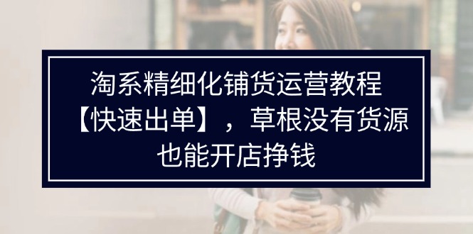 （11937期）淘系精细化铺货运营教程【快速出单】，草根没有货源，也能开店挣钱-启航资源站