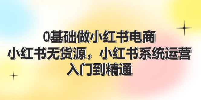 （11960期）0基础做小红书电商，小红书无货源，小红书系统运营，入门到精通 (70节)-启航资源站