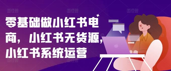 零基础做小红书电商，小红书无货源，小红书系统运营-启航资源站