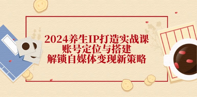 2024养生IP打造实战课：账号定位与搭建，解锁自媒体变现新策略-启航资源站