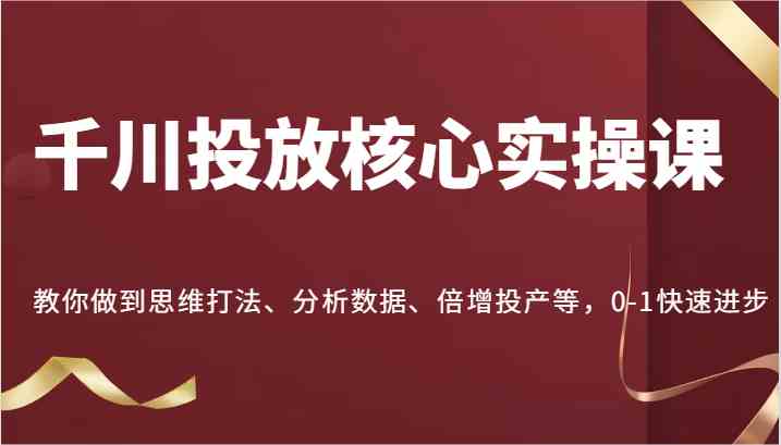 千川投放核心实操课，教你做到思维打法、分析数据、倍增投产等，0-1快速进步-启航资源站