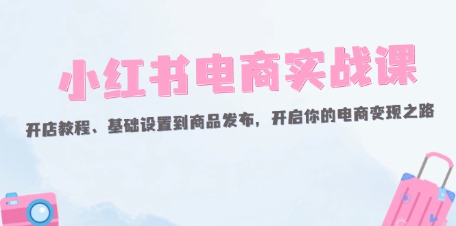 （12367期）小红书电商实战课：开店教程、基础设置到商品发布，开启你的电商变现之路-启航资源站