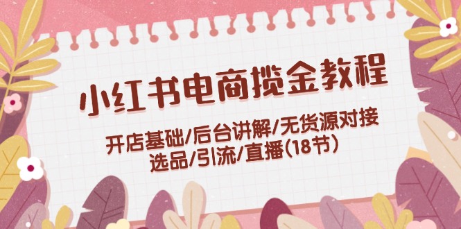 小红书电商揽金教程：开店基础/后台讲解/无货源对接/选品/引流/直播(18节)-启航资源站