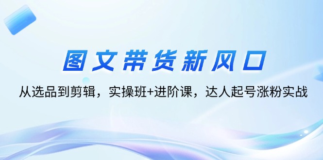 （12306期）图文带货新风口：从选品到剪辑，实操班+进阶课，达人起号涨粉实战-启航资源站